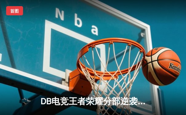 DB电竞王者荣耀分部逆袭夺冠，三连决胜终结对手卫冕梦