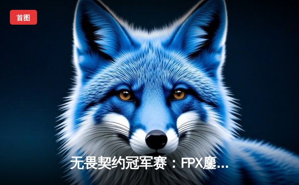 无畏契约冠军赛：FPX鏖战五局力克GEN登顶，中国电竞再创世界巅峰