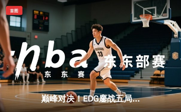 巅峰对决！EDG鏖战五局力克GEN，挺进《无畏契约》冠军赛四强